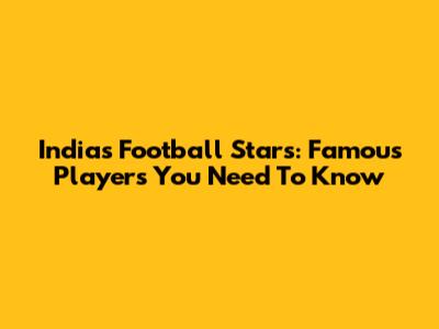 India's Football Stars: Famous Players You Need To Know
