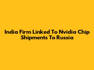 India Firm Linked To Nvidia Chip Shipments To Russia