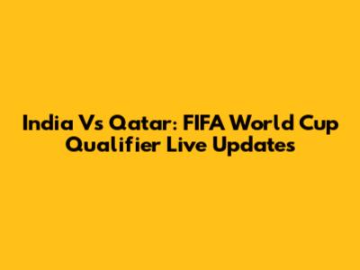 India Vs Qatar: FIFA World Cup Qualifier Live Updates