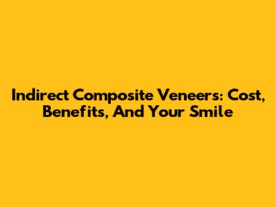 Indirect Composite Veneers: Cost, Benefits, And Your Smile