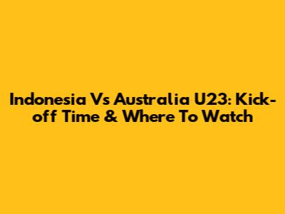 Indonesia Vs Australia U23: Kick-off Time & Where To Watch