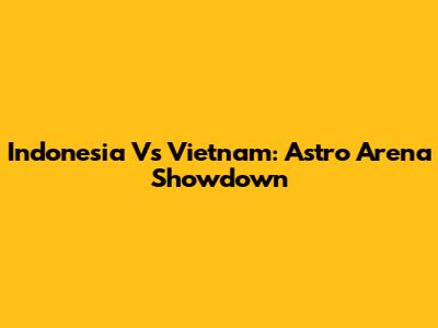 Indonesia Vs Vietnam: Astro Arena Showdown