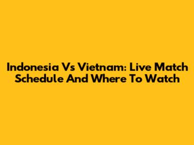 Indonesia Vs Vietnam: Live Match Schedule And Where To Watch