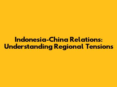 Indonesia-China Relations: Understanding Regional Tensions