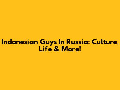 Indonesian Guys In Russia: Culture, Life & More!