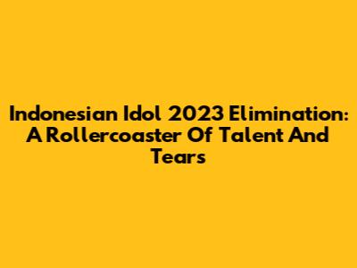 Indonesian Idol 2023 Elimination: A Rollercoaster Of Talent And Tears