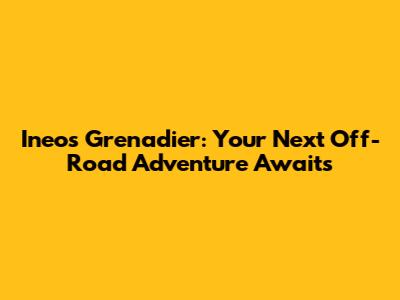 Ineos Grenadier: Your Next Off-Road Adventure Awaits