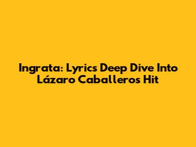 Ingrata: Lyrics Deep Dive Into Lázaro Caballero's Hit