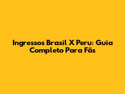 Ingressos Brasil X Peru: Guia Completo Para Fãs