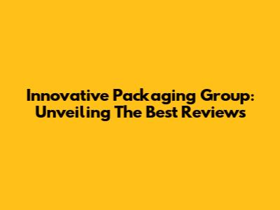 Innovative Packaging Group: Unveiling The Best Reviews
