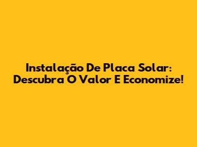 Instalação De Placa Solar: Descubra O Valor E Economize!