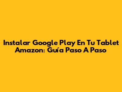 Instalar Google Play En Tu Tablet Amazon: Guía Paso A Paso