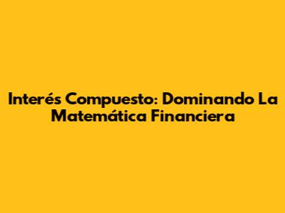 Interés Compuesto: Dominando La Matemática Financiera