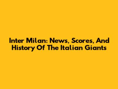 Inter Milan: News, Scores, And History Of The Italian Giants