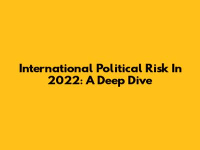 International Political Risk In 2022: A Deep Dive