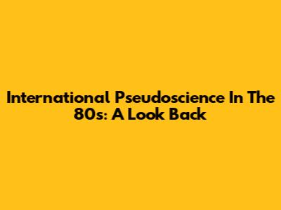 International Pseudoscience In The 80s: A Look Back