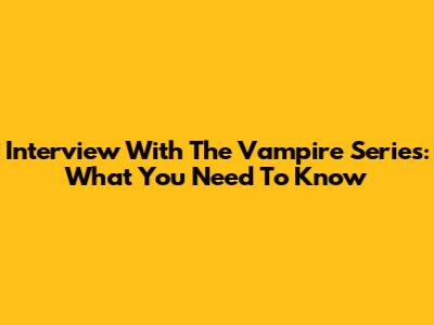 Interview With The Vampire Series: What You Need To Know