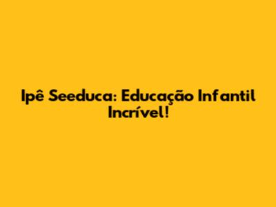 Ipê Seeduca: Educação Infantil Incrível!