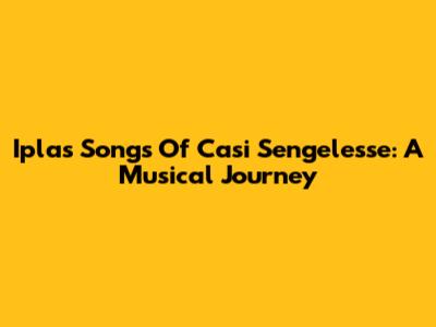 Iplas Songs Of Casi Sengelesse: A Musical Journey