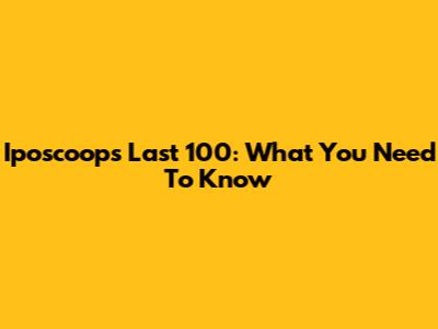 Iposcoop's Last 100: What You Need To Know