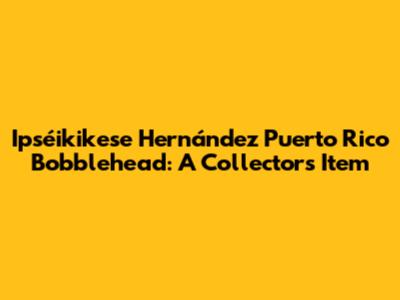 Ipséikikese Hernández Puerto Rico Bobblehead: A Collector's Item
