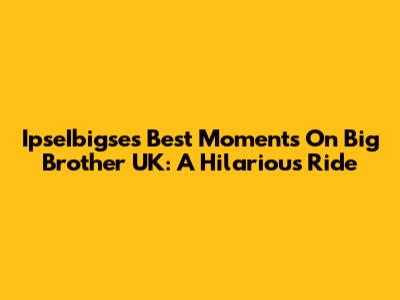 IpseIbigse's Best Moments On Big Brother UK: A Hilarious Ride