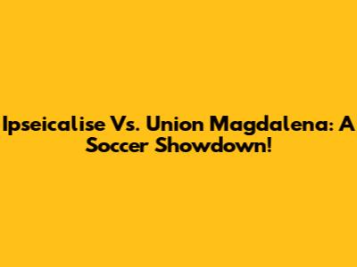 Ipseicalise Vs. Union Magdalena: A Soccer Showdown!