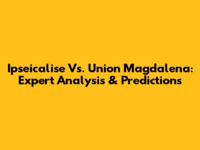 Ipseicalise Vs. Union Magdalena: Expert Analysis & Predictions