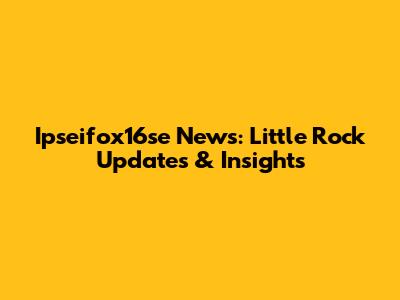 Ipseifox16se News: Little Rock Updates & Insights