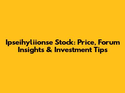 Ipseihyliionse Stock: Price, Forum Insights & Investment Tips