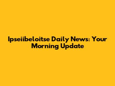 Ipseiibeloitse Daily News: Your Morning Update