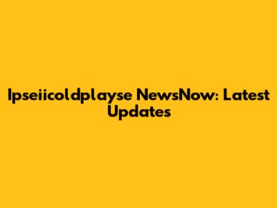 Ipseiicoldplayse NewsNow: Latest Updates