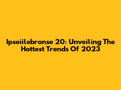 Ipseiilebronse 20: Unveiling The Hottest Trends Of 2023