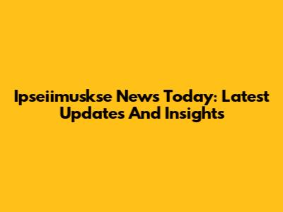 Ipseiimuskse News Today: Latest Updates And Insights