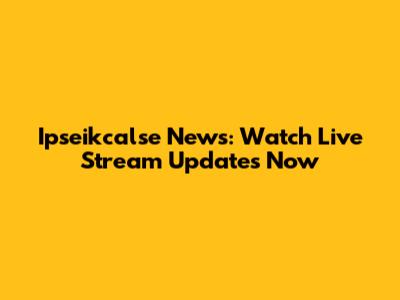 Ipseikcalse News: Watch Live Stream Updates Now