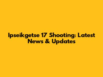 Ipseikgetse 17 Shooting: Latest News & Updates
