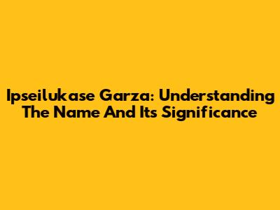 Ipseilukase Garza: Understanding The Name And Its Significance