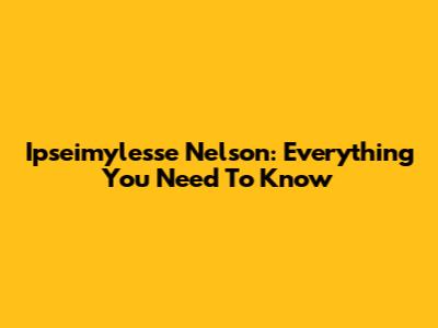 Ipseimylesse Nelson: Everything You Need To Know