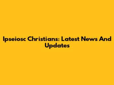 Ipseiosc Christians: Latest News And Updates