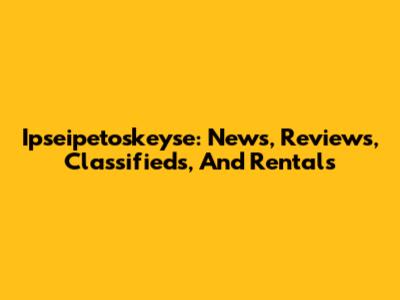 Ipseipetoskeyse: News, Reviews, Classifieds, And Rentals