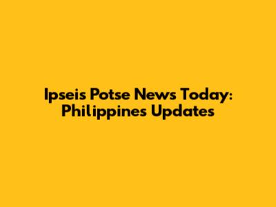 Ipseis Potse News Today: Philippines Updates