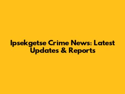 Ipsekgetse Crime News: Latest Updates & Reports