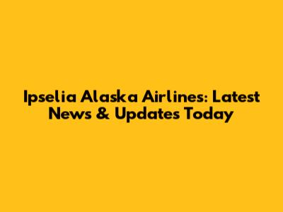 Ipselia Alaska Airlines: Latest News & Updates Today
