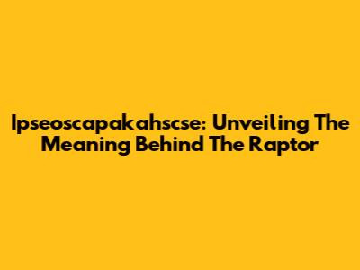 Ipseoscapakahscse: Unveiling The Meaning Behind The Raptor