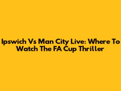 Ipswich Vs Man City Live: Where To Watch The FA Cup Thriller
