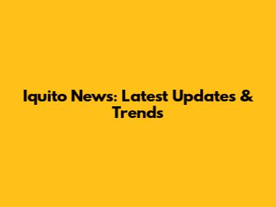 Iquito News: Latest Updates & Trends