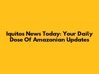 Iquitos News Today: Your Daily Dose Of Amazonian Updates