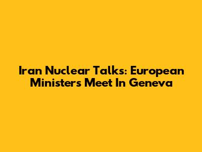 Iran Nuclear Talks: European Ministers Meet In Geneva