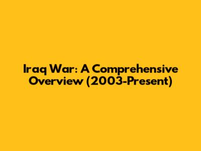 Iraq War: A Comprehensive Overview (2003-Present)