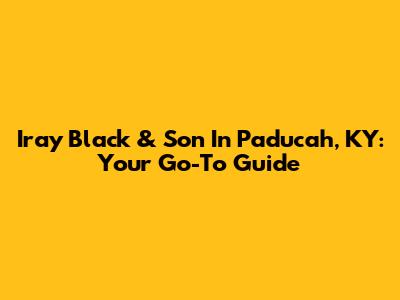 Iray Black & Son In Paducah, KY: Your Go-To Guide